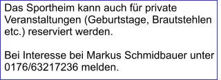 Das Sportheim kann auch für private Veranstaltungen (Geburtstage, Brautstehlen etc.) reserviert werden.  Bei Interesse bei Markus Schmidbauer unter 0176/63217236 melden.
